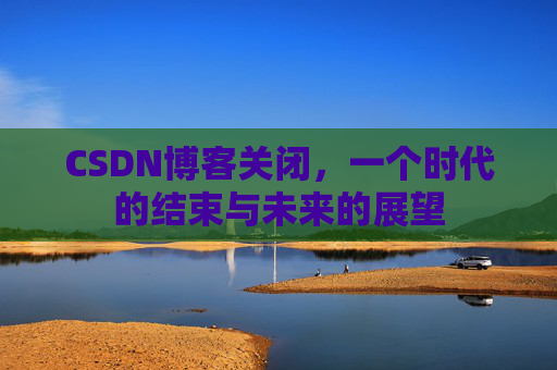 CSDN博客关闭，一个时代的结束与未来的展望